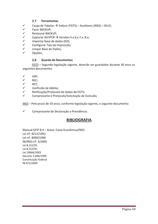 Página 58
2.7 Ferramentas
9 Carga de Tabelas Æ Índices (FGTS) – Auxiliares (INSS) – SELIC;
9 Fazer BACKUP;
9 Restaurar BACKUP;
9 Capturar SEFIPCR Æ Versões 5.x 6.x 7.x, 8.x;
9 Importar base de dados DOS;
9 Configurar Tipo de Impressão;
9 Limpar Base de Dados;
9 Opções;
2.8 Guarda de Documentos
FGTS – Segundo legislação vigente, deverão ser guardados durante 30 anos os
seguintes documentos:
9 GRF;
9 REC;
9 RET;
9 Confissão de débito;
9 Retificação/Protocolo de dados do FGTS;
9 Comprovante e Protocolo/Solicitação de Exclusão;
INSS – Pelo prazo de 10 anos, conforme legislação vigente, o seguinte documento:
9 Comprovante de Declaração a Previdência.
BIBLIOGRAFIA
Manual GFIP 8.4 – Autor: Caixa Econômica/INSS
Lei nº. 8212/1991
Lei nº. 8090/1990
IN/INSS nº. 3/2005
Lei 8.212/91
Lei 8.213/91
Lei 10666/2003
Decreto 3.048/1999
Constituição Federal
IN 971/2009
 