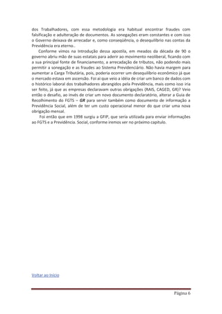 Página 6
dos Trabalhadores, com essa metodologia era habitual encontrar fraudes com
falsificação e adulteração de documentos. As sonegações eram constantes e com isso
o Governo deixava de arrecadar e, como conseqüência, o desequilíbrio nas contas da
Previdência era eterno..
Conforme vimos na Introdução dessa apostila, em meados da década de 90 o
governo abriu mão de suas estatais para aderir ao movimento neoliberal, ficando com
a sua principal fonte de financiamento, a arrecadação de tributos, não podendo mais
permitir a sonegação e as fraudes ao Sistema Previdenciário. Não havia margem para
aumentar a Carga Tributária, pois, poderia ocorrer um desequilíbrio econômico já que
o mercado estava em ascensão. Foi ai que veio a idéia de criar um banco de dados com
o histórico laboral dos trabalhadores abrangidos pela Previdência, mais como isso iria
ser feito, já que as empresas declaravam outras obrigações (RAIS, CAGED, GR)? Veio
então o desafio, ao invés de criar um novo documento declaratório, alterar a Guia de
Recolhimento do FGTS – GR para servir também como documento de informação a
Previdência Social, além de ter um custo operacional menor do que criar uma nova
obrigação mensal.
Foi então que em 1998 surgiu a GFIP, que seria utilizada para enviar informações
ao FGTS e a Previdência. Social, conforme iremos ver no próximo capitulo.
Voltar ao Início
 