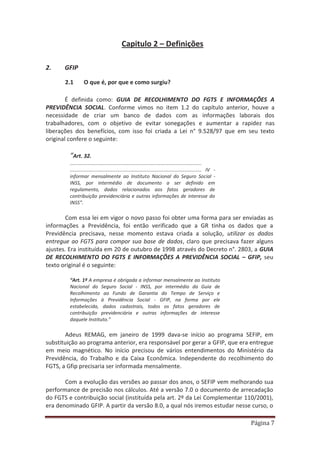Página 7
Capitulo 2 – Definições
2. GFIP
2.1 O que é, por que e como surgiu?
É definida como: GUIA DE RECOLHIMENTO DO FGTS E INFORMAÇÕES A
PREVIDÊNCIA SOCIAL. Conforme vimos no item 1.2 do capítulo anterior, houve a
necessidade de criar um banco de dados com as informações laborais dos
trabalhadores, com o objetivo de evitar sonegações e aumentar a rapidez nas
liberações dos benefícios, com isso foi criada a Lei n° 9.528/97 que em seu texto
original confere o seguinte:
“Art. 32.
.................................................................................................
................................................................................................. IV -
informar mensalmente ao Instituto Nacional do Seguro Social -
INSS, por intermédio de documento a ser definido em
regulamento, dados relacionados aos fatos geradores de
contribuição previdenciária e outras informações de interesse do
INSS”.
Com essa lei em vigor o novo passo foi obter uma forma para ser enviadas as
informações a Previdência, foi então verificado que a GR tinha os dados que a
Previdência precisava, nesse momento estava criada a solução, utilizar os dados
entregue ao FGTS para compor sua base de dados, claro que precisava fazer alguns
ajustes. Era instituída em 20 de outubro de 1998 através do Decreto n°. 2803, a GUIA
DE RECOLHIMENTO DO FGTS E INFORMAÇÕES A PREVIDÊNCIA SOCIAL – GFIP, seu
texto original é o seguinte:
“Art. 1º A empresa é obrigada a informar mensalmente ao Instituto
Nacional do Seguro Social - INSS, por intermédio da Guia de
Recolhimento ao Fundo de Garantia do Tempo de Serviço e
Informações à Previdência Social - GFIP, na forma por ele
estabelecida, dados cadastrais, todos os fatos geradores de
contribuição previdenciária e outras informações de interesse
daquele Instituto.”
Adeus REMAG, em janeiro de 1999 dava-se início ao programa SEFIP, em
substituição ao programa anterior, era responsável por gerar a GFIP, que era entregue
em meio magnético. No início precisou de vários entendimentos do Ministério da
Previdência, do Trabalho e da Caixa Econômica. Independente do recolhimento do
FGTS, a Gfip precisaria ser informada mensalmente.
Com a evolução das versões ao passar dos anos, o SEFIP vem melhorando sua
performance de precisão nos cálculos. Até a versão 7.0 o documento de arrecadação
do FGTS e contribuição social (instituída pela art. 2º da Lei Complementar 110/2001),
era denominado GFIP. A partir da versão 8.0, a qual nós iremos estudar nesse curso, o
 
