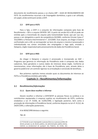 Página 8
documento de recolhimento passou a se chama GRF – GUIA DE RECOLHIMENTO DO
FGTS. Os recolhimentos recursais e de Empregador doméstico, a guia a ser utilizada,
em papel, ainda continuará sendo a GFIP.
2.3 GFIP para o FGTS
Para o Fgts, a GFIP é o conjunto de informações composta pela Guia de
Recolhimento – GR e o arquivo SEFIPCR. SFP. A partir da versão 8.0 a GR só pode ser
emitida após a transmissão do arquivo pela Conectividade Social, que por sua vez,
passou a ser obrigatório a partir da competência 03/2005, conforme Circular Caixa n°
321/2004 e a Portaria Interministerial n°. 227/2005. Esse arquivo, ao chegar à Caixa é
confrontado com a GR, se corresponder ao lacre do arquivo o mesmo é processado e
individualizado nas contas vinculadas dos empregados e logo após, enviado a
Dataprev, órgão responsável pelo processamento de dados da Previdência Social.
2.4 GFIP para o INSS
Ao chegar à Dataprev o arquivo é processado e incorporado ao SIAF –
Programa que gerencia ás informação da Previdência onde é composto dos dados
cadastrais, fatos geradores e outros dados de interesse desse órgão. Conforme já
mencionamos, essas informações são à base da Previdência, pois, através delas o
governo poderá ter um controle rigoroso na arrecadação e concessão de benefícios.
Nos próximos capítulos iremos estudar quais os documentos de interesse ao
FGTS e a Previdência emitidos pelo Sefip.
Capitulo 3 – Recolhimentos/Informações
3.1 Recolhimentos/Informações
3.1.1 Quem deve recolher e informar
Devem recolher e informar a GFIP/SEFIP as pessoas físicas ou jurídicas e os
contribuintes equiparados à empresa sujeitos ao recolhimento do FGTS, conforme
estabelece a Lei nº. 8.036, de 11/05/1990, e legislação posterior, bem como à
prestação de informações à Previdência Social, conforme disposto na Lei nº. 8.212, de
24/07/1991, e alterações posteriores.
A lei 8036/1990 destaca o seguinte:
“Art. 15.
.....................................................................................
......................................................................................
§ 1º Entende-se por empregador a pessoa física ou a pessoa jurídica de
direito privado ou de direito público, da administração pública direta,
indireta ou fundacional de qualquer dos Poderes, da União, dos
 