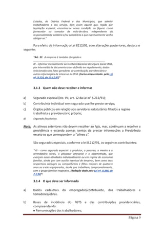 Página 9
Estados, do Distrito Federal e dos Municípios, que admitir
trabalhadores a seu serviço, bem assim aquele que, regido por
legislação especial, encontrar-se nessa condição ou figurar como
fornecedor ou tomador de mão-de-obra, independente da
responsabilidade solidária e/ou subsidiária a que eventualmente venha
obrigar-se.”
Para efeito de informação a Lei 8212/91, com alterações posteriores, destaca o
seguinte:
“Art. 32. A empresa é também obrigada a:
.......................................................................................................
IV - informar mensalmente ao Instituto Nacional do Seguro Social-INSS,
por intermédio de documento a ser definido em regulamento, dados
relacionados aos fatos geradores de contribuição previdenciária e
outras informações de interesse do INSS. (Inciso acrescentado pela Lei
nº. 9.528, de 10.12.97)”
3.1.3 Quem não deve recolher e informar
a) Segurado especial (inc. VII, art. 12 da Lei n° 8.212/91);
b) Contribuinte individual sem segurado que lhe preste serviço;
c) Órgãos públicos em relação aos servidores estatutários filiados a regime
trabalhista e previdenciário próprio;
d) Segurado facultativo.
Nota: As alíneas anteriores não devem recolher ao Fgts, mas, continuam a recolher a
previdência e estando apenas isentos de prestar informações a Previdência
exceto os que correspondem a “alínea c”.
São segurados especiais, conforme a lei 8.212/91, os seguintes contribuintes:
“VII - como segurado especial: o produtor, o parceiro, o meeiro e o
arrendatário rurais, o pescador artesanal e o assemelhado, que
exerçam essas atividades individualmente ou em regime de economia
familiar, ainda que com auxílio eventual de terceiros, bem como seus
respectivos cônjuges ou companheiros e filhos maiores de quatorze
anos ou a eles equiparados, desde que trabalhem, comprovadamente,
com o grupo familiar respectivo. (Redação dada pela Lei nº. 8.398, de
7.1.92)”.
3.1.4 O que deve ser Informado
a) Dados cadastrais do empregador/contribuinte, dos trabalhadores e
tomadores/obras.
b) Bases de incidência do FGTS e das contribuições previdenciárias,
compreendendo:
Remunerações dos trabalhadores;
 
