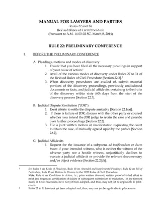 MMAANNUUAALL FFOORR LLAAWWYYEERRSS AANNDD PPAARRTTIIEESS
Rules 22 and 24
Revised Rules of Civil Procedure
(Pursuant to A.M. 14-03-02-SC, March 8, 2014)
RULE 22: PRELIMINARY CONFERENCE
I. BEFORE THE PRELIMINARY CONFERENCE
A. Pleadings, motions and modes of discovery
1. Ensure that you have filed all the necessary pleadings in support
of your cause of action.1
2. Avail of the various modes of discovery under Rules 27 to 31 of
the Revised Rules of Civil Procedure [Section 22.3].2
3. When discovery procedures are availed of, submit material
portions of the discovery proceedings, previously undisclosed
documents or facts, and judicial affidavits pertaining to the fruits
of the discovery within sixty (60) days from the start of the
discovery process [Section 22.3].
B. Judicial Dispute Resolution (“JDR”)
1. Exert efforts to settle the dispute amicably [Section 22.1(a)].
2. If there is failure of JDR, discuss with the other party or counsel
whether you intend the JDR judge to retain the case and preside
over further proceedings [Section 22.2].
3. File a joint written motion or manifestation requesting the court
to retain the case, if mutually agreed upon by the parties [Section
22.2].
C. Judicial Affidavits
1. Request for the issuance of a subpoena ad testificandum or duces
tecum if your intended witness, who is neither the witness of the
adverse party nor a hostile witness, unjustifiably declines to
execute a judicial affidavit or provide the relevant documentary
and/or object evidence [Section 22.2(d)].
1 See Rules 6 on Kinds of Pleadings, Rule 10 on Amended and Supplemental Pleadings, Rule 12 on Bill of
Particulars, Rule 15 on Motions to Dismiss in the 1997 Rules of Civil Procedure.
Note: Rule 6 on Conditions to Action, i.e.., prior written demand, written proof of failed effort to
meet and negotiate, certification of failure of subsequent submission to mediation, in the Revised
Rules of Civil Procedure, have not yet been adopted, and thus, may not yet be applicable to pilot-
courts.
2 Rules 27 to 31 have not yet been adopted and, thus, may not yet be applicable to pilot-courts.
 