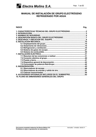 Electra Molins S.A. Hoja: 1 de 63
MANUAL DE INSTALACIÓN DE GRUPO ELECTRÓGENO
REFRIGERADO POR AGUA
ÍNDICE Pág.
1. CARACTERÍSTICAS TÉCNICAS DEL GRUPO ELECTRÓGENO................................2
2. INTRODUCCIÓN............................................................................................................3
3. NORMAS DE SEGURIDAD...........................................................................................4
4. DESCRIPCIÓN BASICA DEL GRUPO ELECTRÓGENO..............................................7
5. DESCARGA Y UBICACION DEL EQUIPO....................................................................8
6. INSTALACIÓN MECÁNICA.........................................................................................10
6.1 Emplazamiento del grupo...............................................................................10
6.2 Aislamiento de vibraciones............................................................................14
6.3 Refrigeración y ventilación.............................................................................16
6.4 Sistema de gases de escape..........................................................................21
6.5 Sistema de combustible..................................................................................30
7. INSTALACIÓN ELÉCTRICA........................................................................................31
7.1 Resumen de las conexiones a realizar..........................................................31
7.2 Conexión eléctrica al grupo............................................................................40
7.3 Puesta a tierra..................................................................................................41
7.4 Dispositivo general de desconexión..............................................................42
7.5 Conmutador de potencia Red-Grupo.............................................................42
8. INSONORIZACIÓN......................................................................................................45
8.1 Silenciadores de escape.................................................................................48
8.2 Silenciadores de entrada y salida de aire......................................................51
8.3 Cabinas insonorizadas....................................................................................56
9. ACCESORIOS OPCIONALES INCLUIDOS EN EL SUMINISTRO..............................63
10. PLANO DE DIMENSIONES GENERALES DEL GRUPO
Documento propiedad intelectual de Electra Molins S.A. manuales  winstala edición 4
Prohibida su copia o reproducción sin autorización.
 