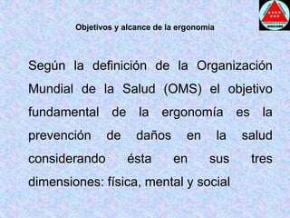 Objetivos y alcance de la ergonomía	Según la definición de la Organización Mundial de la Salud (OMS) el objetivo fundamental de la ergonomía es la prevención de daños en la salud considerando ésta en sus tres dimensiones: física, mental y social