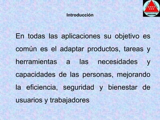 Introducción	En todas las aplicaciones su objetivo es común es el adaptar productos, tareas y herramientas a las necesidades y capacidades de las personas, mejorando la eficiencia, seguridad y bienestar de usuarios y trabajadores