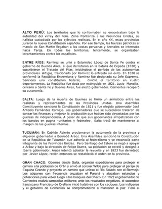 ALTO PERÚ: Los territorios que lo conformaban se encontraban bajo la
autoridad del virrey del Perú. Zona fronteriza a las Provincias Unidas, se
hallaba custodiada por los ejércitos realistas. En el año XX, estas provincias
juraron la nueva Constitución española. Por ese tiempo, las fuerzas patriotas al
mando de San Martín llegaban a las costas peruanas y Arenales se internaba
hacia Tarija. En todos los territorios, lentamente, se organizaban
levantamientos contra los españoles.
ENTRE RÍOS: Ramírez se unió a Estanislao López de Santa Fe contra el
gobierno de Buenos Aires, al que derrotaron en la batalla de Cepeda (1820) y
suscribieron el Tratado del Pilar, iniciándose el período de las autonomías
provinciales. Artigas, traicionado por Ramírez lo enfrentó sin éxito. En 1820 se
conformó la República Entrerriana y Ramírez fue designado su Jefe Supremo.
Sancionó una constitución federal, dividió el territorio en cuatro
departamentos. La República fue dada por extinguida en 1821. Lucio Mansilla,
cercano a Santa Fe y Buenos Aires, fue electo gobernador. Corrientes recuperó
su autonomía.
SALTA: Luego de la muerte de Guemes se firmó un armisticio entre los
realistas y representantes de las Provincias Unidas. Una Asamblea
Constituyente sancionó la Constitución de 1821 y fue elegido gobernador José
Antonio Fernández Cornejo. Los gobernadores que se sucedieron trataron de
sanear las finanzas y mejorar la producción que habían sido devastadas por las
guerras de independencia. A pesar de que sus gobernantes simpatizaban con
los bandos en pugna –unitarios y federales-, Salta trató de mantenerse al
margen de las guerras internas.
TUCUMÁN: En Cabildo Abierto proclamaron la autonomía de la provincia y
eligieron gobernador a Bernabé Aráoz. Una Asamblea sancionó la Constitución
de la República de Tucumán que adhería al federalismo y se reconocía parte
integrante de las Provincias Unidas. Pero Santiago del Estero se negó a apoyar
a Aráoz y bajo la dirección de Felipe Ibarra, su población se reveló y designó a
Ibarra gobernador. Aráoz intentó aplastar la revuelta y en 1823 fue derrotado
por Javier López, recién entonces se restableció el orden en la provincia.
GRAN CHACO: Güemes desde Salta, organizó expediciones para proteger el
camino a la población de Orán y envió al coronel Wilde para proteger el paraje de
Esquina Grande y proyectó un camino que uniese el Río Salado con el Bermejo.
Los abipones con frecuencia cruzaban el Paraná y atacaban estancias y
poblaciones para volver luego a los bosques del Chaco. En 1822 el gobernador de
Corrientes realizó campañas militares; ante los resultados negativos, el sacerdote
franciscano Francisco de Orellano inició tratativas con los caciques. Los indígenas
y el gobierno de Corrientes se comprometieron a mantener la paz. Pero el
 