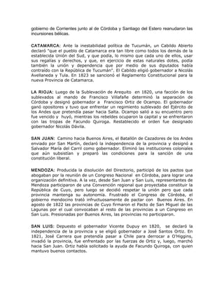 gobierno de Corrientes junto al de Córdoba y Santiago del Estero reanudaron las
incursiones bélicas.
CATAMARCA: Ante la inestabilidad política de Tucumán, un Cabildo Abierto
declaró "que el pueblo de Catamarca era tan libre como todos los demás de la
establecida Unión del Sud, y que podía, lo mismo que cada uno de ellos, usar
sus regalías y derechos, y que, en ejercicio de estas naturales dotes, podía
también la unión y dependencia que por medio de sus diputados había
contraído con la República de Tucumán". El Cabildo eligió gobernador a Nicolás
Avellaneda y Tula. En 1823 se sancionó el Reglamento Constitucional para la
nueva Provincia de Catamarca.
LA RIOJA: Luego de la Sublevación de Arequito en 1820, una facción de los
sublevados al mando de Francisco Villafañe determinó la separación de
Córdoba y designó gobernador a Francisco Ortiz de Ocampo. El gobernador
ganó opositores y tuvo que enfrentar un regimiento sublevado del Ejército de
los Andes que pretendía pasar hacia Salta. Ocampo salió a su encuentro pero
fue vencido y huyó, mientras los rebeldes ocuparon la capital y se enfrentaron
con las tropas de Facundo Quiroga. Restablecido el orden fue designado
gobernador Nicolás Dávila.
SAN JUAN: Camino hacia Buenos Aires, el Batallón de Cazadores de los Andes
enviado por San Martín, declaró la independencia de la provincia y designó a
Salvador María del Carril como gobernador. Eliminó las instituciones coloniales
que aún subsistían y preparó las condiciones para la sanción de una
constitución liberal.
MENDOZA: Producida la disolución del Directorio, participó de los pactos que
abogaban por la reunión de un Congreso Nacional en Córdoba, para lograr una
organización definitiva. A la vez, desde San Juan y San Luis, representantes de
Mendoza participaron de una Convención regional que proyectaba constituir la
República de Cuyo, pero luego se decidió respetar la unión pero que cada
provincia mantenga su autonomía. Frustrado el Congreso de Córdoba, el
gobierno mendocino trató infructuosamente de pactar con Buenos Aires. En
agosto de 1822 las provincias de Cuyo firmaron el Pacto de San Miguel de las
Lagunas por el cual convocaban al resto de las provincias a un Congreso en
San Luis. Presionadas por Buenos Aires, las provincias no participaron.
SAN LUIS: Depuesto el gobernador Vicente Dupuy en 1820, se declaró la
independencia de la provincia y se eligió gobernador a José Santos Ortiz. En
1821, José Carrera que pretendía pasar a Chile para derrocar a O’Higgins,
invadió la provincia, fue enfrentado por las fuerzas de Ortiz y, luego, marchó
hacia San Juan. Ortiz había solicitado la ayuda de Facundo Quiroga, con quien
mantuvo buenos contactos.
 
