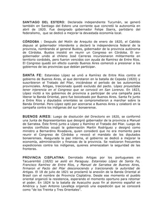 SANTIAGO DEL ESTERO: Declarada independiente Tucumán, se generó
también en Santiago del Estero una corriente que concretó la autonomía en
abril de 1820. Fue designado gobernador Felipe Ibarra, partidario del
federalismo, que se dedicó a mejorar la devastada economía local.
CÓRDOBA : Después del Motín de Arequito de enero de 1820, el Cabildo
depuso al gobernador intendente y declaró la independencia federal de la
provincia, nombrando al general Bustos, gobernador de la provincia autónoma
de Córdoba. Bustos insistió en reunir un Congreso en Córdoba. El ex-
gobernador unido al chileno José Carreras incursionaron militarmente en
territorio cordobés, pero fueron vencidos con ayuda de Ramírez de Entre Ríos.
El Congreso quedó sin efecto cuando Buenos Aires comenzó a presionar a los
gobiernos de las provincias que debían participar.
SANTA FE: Estanislao López se unió a Ramírez de Entre Ríos contra el
gobierno de Buenos Aires, al que derrotaron en la batalla de Cepeda (1820) y
suscribieron el Tratado del Pilar, iniciándose el período de las autonomías
provinciales. Artigas, traicionado quedó excluido del pacto. López proyectaba
tener injerencia en el Congreso que se convocó en San Lorenzo. En 1823,
López incitó a los gobiernos de provincia a participar de una campaña para
liberar la Banda Oriental, pero fue boicoteado por Buenos Aires. Santa Fe junto
a Entre Ríos y diputados orientales se comprometieron a marchar sobre la
Banda Oriental. Pero López optó por acercarse a Buenos Aires y colaboró en la
campaña contra los indígenas del sur bonaerense.
BUENOS AIRES: Luego de disolución del Directorio en 1820, se conformó
una Junta de Representantes que designó gobernador de la provincia a Manuel
de Sarratea. Éste firmó junto a López y Ramírez el Tratado del Pilar. Luego de
sendos conflictos ocupó la gobernación Martín Rodríguez y designó como
ministro a Bernardino Rivadavia, quien consideró que no era momento para
reunir el Congreso de Córdoba y revocó el mandato de los diputados
bonaerenses. Asegurada la paz interna, el gobierno se dedicó a mejorar la
economía, administración y finanzas de la provincia. Se realizaron frecuentes
expediciones contra los indígenas, quienes amenazaban la seguridad de las
fronteras.
PROVINCIA CISPLATINA: Derrotado Artigas por los portugueses en
Tacuarembó (1820) se asiló en Paraguay. Estanislao López de Santa Fe,
Francisco Ramírez de Entre Ríos, y Manuel de Sarratea de Buenos Aires,
firmaron el Pacto del Pilar desconociendo y traicionando la autoridad de
Artigas. El 18 de julio de 1821 se proclamó la anexión de la Banda Oriental al
Brasil con el nombre de Provincia Cisplatina. Desde ese momento el pueblo
oriental organizó la resistencia, esperando el momento oportuno para retomar
el poder. En 1824 la la batalla de Ayacucho puso fin al dominio español en
América y Juan Antonio Lavalleja organizó una expedición que se conocerá
como “de los Treinta y Tres Orientales”.
 