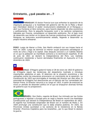 Entretanto, ¿qué pasaba en…?
PARAGUAY: El doctor Francia tuvo que enfrentar la oposición de la
oligarquía paraguaya y la hostilidad del gobierno del Río de la Plata y Brasil
que intentaban destruir el poder revolucionario establecido en el Paraguay y
abrir sus fronteras al libre comercio, para hacerlo depender de ellos económica
y políticamente. Pero la pequeña burguesía rural y los sectores campesinos
liderados por Francia, consolidaron un desarrollo autónomo. Por el bajo nivel
de desarrollo que tenían en la época las fuerzas productivas fue posible que el
Paraguay se sostuviera económicamente aislado, llegando a desarrollar su
propia industria artesanal.
PERÚ: Luego de liberar a Chile, San Martín embarcó con sus tropas hacia el
Perú en 1820. Luego de dominar el interior ocupó posiciones estratégicas al
norte de Lima y llegó a la capital. Días después convocó a un Cabildo Abierto
en el que la población se manifestó contraria a la dominación española. El 28
de julio de 1821 se declaró la Independencia del Perú. Los realistas
continuaron resistiendo y fueron derrotados finalmente en Ayacucho el 9 de
diciembre de 1824.
CHILE: O’Higgins gobernó hasta el 28 de enero de 1823 El gobierno
de O'Higgins siguió las tendencias del despotismo ilustrado e introdujo
importantes adelantos al país. El deterioro de la situación económica y las
campañas contra los araucanos provocaron un crecimiento de la oposición. La
Constitución de 1822 que prorrogaba el mandato del Director por diez años, la
autoridad de O'Higgins fue desconocida por el Ejército del Sur comandado por
Ramón Freire. El Director renunció a su cargo en 1823. A partir de entonces se
inició un período de desorden político en el que se ensayaron diversas formas
de gobierno que no prosperaron.
BRASIL: Don Pedro, regente de Brasil, fue intimado por las Cortes
portuguesas a regresar a Europa pero se negó a hacerlo reunió una Asamblea
Constituyente que declaró la Independencia del Brasil en septiembre de 1822.
El regente fue nombrado emperador del Brasil con el nombre de Pedro I. En
1824 promulgó una constitución que le daba amplios poderes. En 1825, las
Provincias Unidas auxiliaban a los sectores de la resistencia en la Banda
Oriental -Provincia Cisplatina para los brasileños-, por lo que Brasil le declaró
la guerra.
 