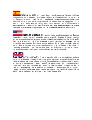 ESPAÑA: En 1820 el coronel Riego con el apoyo de fuerzas militares
que partirían hacia América, se sublevó, impuso al rey la Constitución de 1812 y
la convocatoria de las Cortes. Se inició un período de revueltas entre los sectores
liberales y los grupos contrarrevolucionarios. Estos últimos, apoyados por el
ejército de la Santa Alianza consiguieron la victoria en 1823, restaurando el
absolutismo en la persona de Fernando VII. En 1824 las tropas realistas fueron
vencidas en la Batalla de Ayacucho por las fuerzas libertadoras americanas.
ESTADOS UNIDOS: El representante norteamericano en Buenos
Aires, John Murray Forbes, evaluaba que la situación de Gran Bretaña respecto
del comercio rioplatense estaba mucho más desarrolladas que la de su país.
Esto llevó a que en 1822 los Estados Unidos, trataran de alcanzar mayor
presencia reconociendo la independencia del Río de la Plata. En 1825 cuando
los británicos también aceptaron la independencia a cambio de la firma de un
convenio comercial, los norteamericanos se molestaron porque lo habían
hecho sin imponer condiciones, quedando en franca desventaja.
GRAN BRETAÑA: A partir del año 1820, la inestabilidad política
en el Río de la Plata retrasó el reconocimiento británico de la independencia. La
política económica desarrollada por Martín Rodríguez en Buenos Aires, sedujo
al ministro Castlereagh quien alentó la concreción del reconocimiento,
presionado por los hombres de negocios que estaban interesados en el
mercado rioplatense. Esta medida conllevaba la aceptación de un tratado
comercial entre Inglaterra y las Provincias Unidas que se firmó en febrero de
1825. y fue ratificado por Inglaterra en mayo de ese año.
 