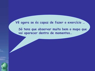 Vê agora se és capaz de fazer o exercício … Só tens que observar muito bem o mapa que vai aparecer dentro de momentos… 