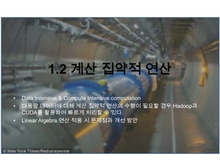 1.2 계산 집약적 연산
• Data Intensive & Compute Intensive computation
• 대용량 데이터에 대해 계산 집약적 연산의 수행이 필요할 경우 Hadoop과
CUDA를 활용하여 빠르게 처리할 수 있다.
• Linear Algebra 연산 적용 시 문제점과 개선 방안
 