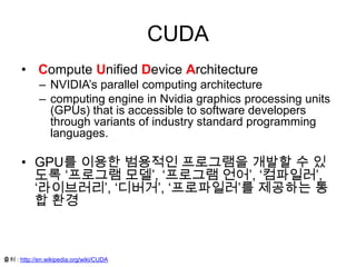 CUDA
• Compute Unified Device Architecture
– NVIDIA’s parallel computing architecture
– computing engine in Nvidia graphics processing units
(GPUs) that is accessible to software developers
through variants of industry standard programming
languages.
• GPU를 이용한 범용적인 프로그램을 개발할 수 있
도록 ‘프로그램 모델’, ‘프로그램 언어’, ‘컴파일러’,
‘라이브러리’, ‘디버거’, ‘프로파일러’를 제공하는 통
합 환경
출처 : http://en.wikipedia.org/wiki/CUDA
 