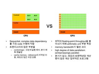 vs
• Sequential, complex data dependency
를 가진 code 수행에 적합
• 트랜지스터의 많은 부분을
– control logic : 비순차실행 제어, 분기 예
측 핸들링
– cache memory : reference의 지역성 이
용, 메모리 접근 지연 감춤
• 최적의 floating-point throughput을 뽑
아내기 위해 arithmetic unit 부분 확장
• memory bandwidth가 훨씬 크다
• high degree of data parallelism
(embarrassingly parallel)
• 분기가 없고, 메모리 트랜젝션당 계산
량이 많은 계산 집약적인 프로그램
 