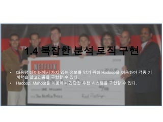 1.4 복잡한 분석 로직 구현
• 대용량 데이터에서 가치 있는 정보를 얻기 위해 Hadoop을 이용하여 각종 기
계학습 알고리즘을 구현할 수 있다.
• Hadoop, Mahout을 이용하여 간단한 추천 시스템을 구현할 수 있다.
 