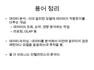 용어 정리
• 데이터 분석 : 이미 알려진 모델에 데이터가 적합한지를
다루는 개념
– 데이터의 조회, 요약, 경향 분석하는 작업
– 리포팅, OLAP 등
• 데이터 마이닝 : 데이터를 분석해서 이전에 알려지지 않은
패턴이나 모델을 발굴하는데 목적을 둠.
• 둘 다 비즈니스 인텔리전스의 분야다.
 