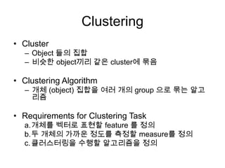 Clustering
• Cluster
– Object 들의 집합
– 비슷한 object끼리 같은 cluster에 묶음
• Clustering Algorithm
– 개체 (object) 집합을 여러 개의 group 으로 묶는 알고
리즘
• Requirements for Clustering Task
a.개체를 벡터로 표현할 feature 를 정의
b.두 개체의 가까운 정도를 측정할 measure를 정의
c.클러스터링을 수행할 알고리즘을 정의
 
