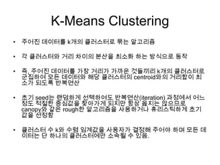 K-Means Clustering
• 주어진 데이터를 k개의 클러스터로 묶는 알고리즘
• 각 클러스터와 거리 차이의 분산을 최소화 하는 방식으로 동작
• 즉, 주어진 데이터를 가장 거리가 가까운 것들끼리 k개의 클러스터로
군집하여 모든 데이터와 해당 클러스터의 centroid와의 거리합이 최
소가 되도록 반복연산
• 초기 seed는 랜덤하게 선택하여도 반복연산(iteration) 과정에서 어느
정도 적절한 중심값을 찾아가게 되지만 항상 옳지는 않으므로
canopy와 같은 rough한 알고리즘을 사용하거나 휴리스틱하게 초기
값을 선정함
• 클러스터 수 k와 수렴 임계값을 사용자가 결정해 주어야 하며 모든 데
이터는 단 하나의 클러스터에만 소속될 수 있음.
 