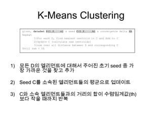 K-Means Clustering
1) 모든 D의 엘리먼트에 대해서 주어진 초기 seed 중 가
장 가까운 것을 찾고 추가
2) Seed C를 소속된 엘리먼트들의 평균으로 업데이트
3) C와 소속 엘리먼트들과의 거리의 합이 수렴임계값(th)
보다 작을 때까지 반복
given, dataSet D(1,2,...n) & seed C(1,2,...,k) & convergence delta th
Repeat
1)For each D, find nearest centroid in C and Add to C
2)Update C (calculate new centroids)
3)sum over all distance between D and corresponding C
Until sum < th
 