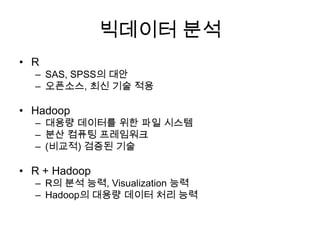 빅데이터 분석
• R
– SAS, SPSS의 대안
– 오픈소스, 최신 기술 적용
• Hadoop
– 대용량 데이터를 위한 파일 시스템
– 분산 컴퓨팅 프레임워크
– (비교적) 검증된 기술
• R + Hadoop
– R의 분석 능력, Visualization 능력
– Hadoop의 대용량 데이터 처리 능력
 