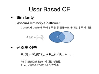User Based CF
 Similarity
- Jaccard Similarity Coefficient
: UserA와 UserB가 구매 항목들 중 공통으로 구매한 항목의 비율
 선호도 예측
A B
Px(I) = PA(I)*SAX + PBX(I)*SBX + …..
Px(I) : UserX의 Item I에 대한 선호도
Sx1x2 : UserX1과 User X2의 유사도
 