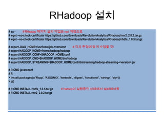 RHadoop 설치
# su - # RHadoop 패키지 설치 작업은 root 계정으로
# wget --no-check-certificate https://github.com/downloads/RevolutionAnalytics/RHadoop/rmr2_2.0.2.tar.gz
# wget --no-check-certificate https://github.com/downloads/RevolutionAnalytics/RHadoop/rhdfs_1.0.5.tar.gz
# export JAVA_HOME=/usr/local/jdk-<version> # 각자 환경에 맞게 수정할 것!
# export HADOOP_HOME=/home/hadoop/hadoop
# export HADOOP_CONF=$HADOOP_HOME/conf
# export HADOOP_CMD=$HADOOP_HOME/bin/hadoop
# export HADOOP_STREAMING=$HADOOP_HOME/contrib/streaming/hadoop-streaming-<version>.jar
# R CMD javareconf
# R
> install.packages(c('Rcpp', 'RJSONIO', 'itertools', 'digest', 'functional', 'stringr', 'plyr'))
> q()
# R CMD INSTALL rhdfs_1.0.5.tar.gz # Hadoop이 실행중인 상태에서 설치해야함
# R CMD INSTALL rmr2_2.0.2.tar.gz
 