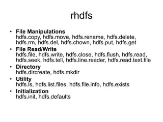 rhdfs
• File Manipulations
hdfs.copy, hdfs.move, hdfs.rename, hdfs.delete,
hdfs.rm, hdfs.del, hdfs.chown, hdfs.put, hdfs.get
• File Read/Write
hdfs.file, hdfs.write, hdfs.close, hdfs.flush, hdfs.read,
hdfs.seek, hdfs.tell, hdfs.line.reader, hdfs.read.text.file
• Directory
hdfs.dircreate, hdfs.mkdir
• Utility
hdfs.ls, hdfs.list.files, hdfs.file.info, hdfs.exists
• Initialization
hdfs.init, hdfs.defaults
 