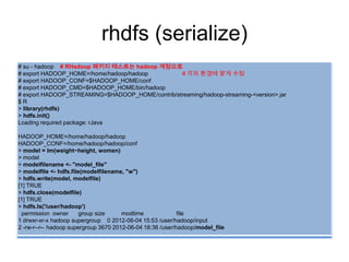rhdfs (serialize)
# su - hadoop # RHadoop 패키지 테스트는 hadoop 계정으로
# export HADOOP_HOME=/home/hadoop/hadoop # 각자 환경에 맞게 수정
# export HADOOP_CONF=$HADOOP_HOME/conf
# export HADOOP_CMD=$HADOOP_HOME/bin/hadoop
# export HADOOP_STREAMING=$HADOOP_HOME/contrib/streaming/hadoop-streaming-<version>.jar
$ R
> library(rhdfs)
> hdfs.init()
Loading required package: rJava
HADOOP_HOME=/home/hadoop/hadoop
HADOOP_CONF=/home/hadoop/hadoop/conf
> model = lm(weight~height, women)
> model
> modelfilename <- "model_file"
> modelfile <- hdfs.file(modelfilename, "w")
> hdfs.write(model, modelfile)
[1] TRUE
> hdfs.close(modelfile)
[1] TRUE
> hdfs.ls('/user/hadoop')
permission owner group size modtime file
1 drwxr-xr-x hadoop supergroup 0 2012-06-04 15:53 /user/hadoop/input
2 -rw-r--r-- hadoop supergroup 3670 2012-06-04 18:36 /user/hadoop/model_file
 