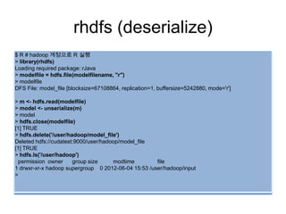 rhdfs (deserialize)
$ R # hadoop 계정으로 R 실행
> library(rhdfs)
Loading required package: rJava
> modelfile = hdfs.file(modelfilename, "r")
> modelfile
DFS File: model_file [blocksize=67108864, replication=1, buffersize=5242880, mode='r']
> m <- hdfs.read(modelfile)
> model <- unserialize(m)
> model
> hdfs.close(modelfile)
[1] TRUE
> hdfs.delete('/user/hadoop/model_file')
Deleted hdfs://cudatest:9000/user/hadoop/model_file
[1] TRUE
> hdfs.ls('/user/hadoop')
permission owner group size modtime file
1 drwxr-xr-x hadoop supergroup 0 2012-06-04 15:53 /user/hadoop/input
>
 