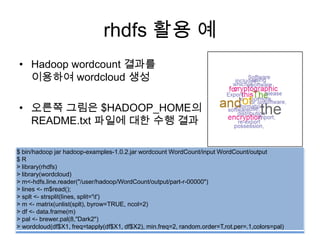rhdfs 활용 예
• Hadoop wordcount 결과를
이용하여 wordcloud 생성
• 오른쪽 그림은 $HADOOP_HOME의
README.txt 파일에 대한 수행 결과
$ bin/hadoop jar hadoop-examples-1.0.2.jar wordcount WordCount/input WordCount/output
$ R
> library(rhdfs)
> library(wordcloud)
> m<-hdfs.line.reader("/user/hadoop/WordCount/output/part-r-00000")
> lines <- m$read();
> splt <- strsplit(lines, split='t')
> m <- matrix(unlist(splt), byrow=TRUE, ncol=2)
> df <- data.frame(m)
> pal <- brewer.pal(8,"Dark2")
> wordcloud(df$X1, freq=tapply(df$X1, df$X2), min.freq=2, random.order=T,rot.per=.1,colors=pal)
 