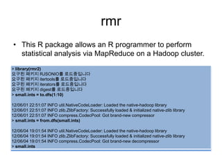 rmr
• This R package allows an R programmer to perform
statistical analysis via MapReduce on a Hadoop cluster.
> library(rmr2)
요구된 패키지 RJSONIO를 로드중입니다
요구된 패키지 itertools를 로드중입니다
요구된 패키지 iterators를 로드중입니다
요구된 패키지 digest를 로드중입니다
> small.ints = to.dfs(1:10)
12/06/01 22:51:07 INFO util.NativeCodeLoader: Loaded the native-hadoop library
12/06/01 22:51:07 INFO zlib.ZlibFactory: Successfully loaded & initialized native-zlib library
12/06/01 22:51:07 INFO compress.CodecPool: Got brand-new compressor
> small.ints = from.dfs(small.ints)
12/06/04 19:01:54 INFO util.NativeCodeLoader: Loaded the native-hadoop library
12/06/04 19:01:54 INFO zlib.ZlibFactory: Successfully loaded & initialized native-zlib library
12/06/04 19:01:54 INFO compress.CodecPool: Got brand-new decompressor
> small.ints
 
