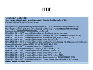 rmr
> small.ints = to.dfs(1:10)
> out = mapreduce(input = small.ints, map = function(k,v) keyval(v, v^2))
Warning: $HADOOP_HOME is deprecated.
packageJobJar: [/tmp/RtmpKnwnj9/rhstr.map3fc53032703e, /tmp/RtmpKnwnj9/rmr-local-env,
/tmp/RtmpKnwnj9/rmr-global-env, /tmp/hadoop-root/hadoop-unjar3975456697311921286/] []
/tmp/streamjob3523992877229828328.jar tmpDir=null
12/06/01 22:54:15 INFO mapred.FileInputFormat: Total input paths to process : 1
12/06/01 22:54:16 INFO streaming.StreamJob: getLocalDirs(): [/tmp/hadoop-root/mapred/local]
12/06/01 22:54:16 INFO streaming.StreamJob: Running job: job_201206012240_0001
12/06/01 22:54:16 INFO streaming.StreamJob: To kill this job, run:
12/06/01 22:54:16 INFO streaming.StreamJob: /usr/local/hadoop/hadoop-1.0.2/libexec/../bin/hadoop job
-Dmapred.job.tracker=cudatest:9001 -kill job_201206012240_0001
12/06/01 22:54:16 INFO streaming.StreamJob: Tracking URL:
http://cudatest:50030/jobdetails.jsp?jobid=job_201206012240_0001
12/06/01 22:54:17 INFO streaming.StreamJob: map 0% reduce 0%
12/06/01 22:54:31 INFO streaming.StreamJob: map 100% reduce 0%
12/06/01 22:54:43 INFO streaming.StreamJob: map 100% reduce 100%
12/06/01 22:54:49 INFO streaming.StreamJob: Job complete: job_201206012240_0001
12/06/01 22:54:49 INFO streaming.StreamJob: Output: /tmp/RtmpKnwnj9/file3fc5272dca99
> result = from.dfs(out); result
 