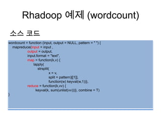 Rhadoop 예제 (wordcount)
소스 코드
wordcount = function (input, output = NULL, pattern = " ") {
mapreduce(input = input ,
output = output,
input.format = "text",
map = function(k,v) {
lapply(
strsplit(
x = v,
split = pattern)[[1]],
function(w) keyval(w,1))},
reduce = function(k,vv) {
keyval(k, sum(unlist(vv)))}, combine = T)
}
 