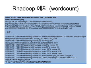 Rhadoop 예제 (wordcount)
> file = to.dfs("I saw a saw saw a saw in a saw.", format="text")
> out = wordcount(file)
packageJobJar: [/tmp/RtmpSJ73OT/rhstr.map1a0966bb8d5a,
/tmp/RtmpSJ73OT/rhstr.reduce1a09315feee9, /tmp/RtmpSJ73OT/rhstr.combine1a091a3a4826,
/tmp/RtmpSJ73OT/rmr-local-env, /tmp/RtmpSJ73OT/rmr-global-env, /tmp/hadoop-hadoop/hadoop-
unjar4399993970582808045/] [] /tmp/streamjob7923541988067611842.jar tmpDir=null
… 중략 …
12/06/04 18:16:48 INFO streaming.StreamJob: /usr/local/hadoop/hadoop-1.0.2/libexec/../bin/hadoop job
-Dmapred.job.tracker=cudatest:9001 -kill job_201206012240_0014
12/06/04 18:16:48 INFO streaming.StreamJob: Tracking URL:
http://cudatest:50030/jobdetails.jsp?jobid=job_201206012240_0014
12/06/04 18:16:49 INFO streaming.StreamJob: map 0% reduce 0%
12/06/04 18:17:02 INFO streaming.StreamJob: map 50% reduce 0%
12/06/04 18:17:05 INFO streaming.StreamJob: map 100% reduce 0%
12/06/04 18:17:11 INFO streaming.StreamJob: map 100% reduce 33%
12/06/04 18:17:17 INFO streaming.StreamJob: map 100% reduce 100%
12/06/04 18:17:23 INFO streaming.StreamJob: Job complete: job_201206012240_0014
12/06/04 18:17:23 INFO streaming.StreamJob: Output: /tmp/RtmpSJ73OT/file1a096787a771
> result = from.dfs(out); result
> # out = wordcount("/user/hadoop/input/README.txt")
 