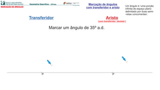 Marcação de ângulos
com transferidor e aristoMARCAÇÃO DE ÂNGULOS Um ângulo é ‘uma porção
infinita de espaço plano
delimitado por duas semi-
-retas concorrentes’.
Transferidor Aristo
(com transferidor ‘ebutido’)
Marcar um ângulo de 35º a.d.
PP
 