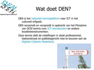 Wat doet  DEN ? DEN is het  nationale kennisplatform  voor ICT in het cultureel erfgoed.  DEN verzamelt en verspreidt in opdracht van het Ministerie van OCW kennis over  ICT-standaarden  en andere kwaliteitsinstrumenten. Deze kennis stelt de instellingen in staat professioneel, toekomstvast en publieksgericht mee te bouwen aan de  Digitale Collectie Nederland . 