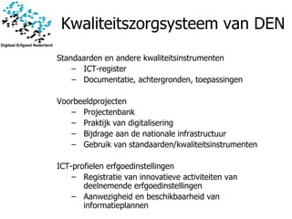 Kwaliteitszorgsysteem van DEN Standaarden en andere kwaliteitsinstrumenten ICT-register Documentatie, achtergronden, toepassingen Voorbeeldprojecten Projectenbank Praktijk van digitalisering Bijdrage aan de nationale infrastructuur Gebruik van standaarden/kwaliteitsinstrumenten ICT-profielen erfgoedinstellingen Registratie van innovatieve activiteiten van deelnemende erfgoedinstellingen Aanwezigheid en beschikbaarheid van informatieplannen 