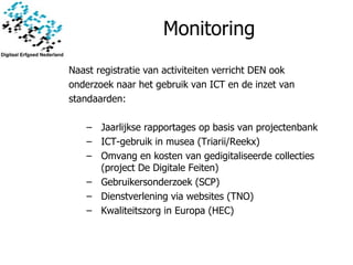 Monitoring Naast registratie van activiteiten verricht DEN ook  onderzoek naar het gebruik van ICT en de inzet van standaarden: Jaarlijkse rapportages op basis van projectenbank ICT-gebruik in musea (Triarii/Reekx) Omvang en kosten van gedigitaliseerde collecties (project De Digitale Feiten) Gebruikersonderzoek (SCP) Dienstverlening via websites (TNO) Kwaliteitszorg in Europa (HEC) 
