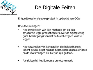 De Digitale Feiten Erfgoedbreed onderzoeksproject in opdracht van OCW Drie doelstellingen: Het ontwikkelen van een methode om op een structurele wijze productiecijfers over de digitalisering (incl. beschrijving) van het cultureel erfgoed vast te leggen.  Het verzamelen van kengetallen die beleidsmakers inzicht geven in het huidige beschikbare digitale erfgoed en de investeringen die hiertoe zijn gedaan.  Aansluiten bij het Europese project Numeric 