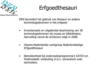 Erfgoedthesauri DEN bevordert het gebruik van thesauri en andere terminologiebronnen in het erfgoed: Inventarisatie en uitgebreide beschrijving van 30 terminologiebronnen bij musea en bibliotheken. Aanvulling vanuit de archieven volgt in 2008. Vlaams-Nederlandse werkgroep Nederlandstalige Erfgoedthesauri Betrokkenheid bij onderzoeksprogramma’s CATCH en MultimediaN: ontsluiting m.b.v. semantisch web-technieken.  