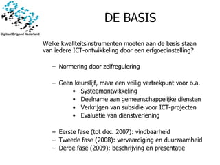 DE BASIS Welke kwaliteitsinstrumenten moeten aan de basis staan van iedere ICT-ontwikkeling door een erfgoedinstelling?   Normering door zelfregulering Geen keurslijf, maar een veilig vertrekpunt voor o.a. Systeemontwikkeling Deelname aan gemeenschappelijke diensten Verkrijgen van subsidie voor ICT-projecten Evaluatie van dienstverlening Eerste fase (tot dec. 2007): vindbaarheid Tweede fase (2008): vervaardiging en duurzaamheid Derde fase (2009): beschrijving en presentatie 