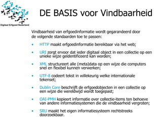 DE BASIS voor Vindbaarheid Vindbaarheid van erfgoedinformatie wordt gegarandeerd door de volgende standaarden toe te passen:  HTTP  maakt erfgoedinformatie bereikbaar via het web;  URI  zorgt ervoor dat ieder digitaal object in een collectie op een unieke wijze geïdentificeerd kan worden; XML  structureert alle (meta)data op een wijze die computers snel en flexibel kunnen verwerken;  UTF-8  codeert tekst in willekeurig welke internationale tekenset;  Dublin Core  beschrijft de erfgoedobjecten in een collectie op een wijze die wereldwijd wordt toegepast; OAI-PMH  kopieert informatie over collectie-items ten behoeve van andere informatiesystemen die de vindbaarheid vergroten;  SRU  maakt het eigen informatiesysteem rechtstreeks doorzoekbaar.  