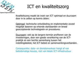 ICT en kwaliteitszorg Kwaliteitszorg maakt de inzet van ICT optimaal en duurzaam door in te zetten op kennis delen: Optimaal : technische ontwikkeling en implementatie zoveel mogelijk baseren op erkende standaarden en breed geaccepteerde technologieën en procedures.   Duurzaam : ook op de langere termijn profiteren van de investeringen, door een goede verankering van de ICT-praktijk en een hechte samenhang tussen het instellingsbeleid, het ICT-beleid en samenwerkingsverbanden. Consequentie :  data- en dienstenverkeer hangt af van beleidsmatige keuzes, niet van lokale ICT-infrastructuur 