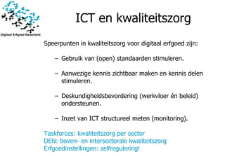 ICT en kwaliteitszorg Speerpunten in kwaliteitszorg voor digitaal erfgoed zijn : Gebruik van (open) standaarden stimuleren. Aanwezige kennis zichtbaar maken en kennis delen stimuleren. Deskundigheidsbevordering (werkvloer én beleid) ondersteunen. Inzet van ICT structureel meten (monitoring). Taskforces: kwaliteitszorg per sector DEN: boven- en intersectorale kwaliteitszorg Erfgoedinstellingen: zelfregulering! 