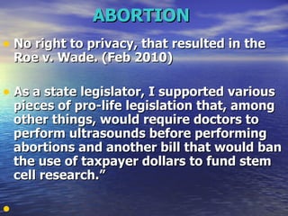 ABORTION   No right to privacy, that resulted in the Roe v. Wade. (Feb 2010)  As a state legislator, I supported various pieces of pro-life legislation that, among other things, would require doctors to perform ultrasounds before performing abortions and another bill that would ban the use of taxpayer dollars to fund stem cell research.”   