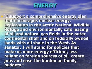 ENERGY   “ I support a comprehensive energy plan that encourages nuclear energy, exploration in the Arctic National Wildlife Refuge and environmentally safe leasing of oil and natural gas fields in the outer continental shelf and on federally owned lands with oil shale in the West. As senator, I will stand for policies that make us more energy efficient, less reliant on foreign sources of oil, create jobs and ease the burden on family budgets.”  