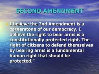 SECOND AMENDMENT I believe the 2nd Amendment is a cornerstone of our democracy. I believe the right to bear arms is a constitutionally protected right. The right of citizens to defend themselves by bearing arms is a fundamental human right that should be protected.”  