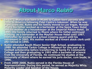 About Marco Rubio In 1971, Marco was born in Miami to Cuban-born parents who came to America following Fidel Castro’s takeover. When he was eight years old, Rubio and his family moved to Las Vegas, Nevada where his father worked as a bartender at the Sams Town Hotel and his mother as a housekeeper at the Imperial Palace Hotel.  In 1985, the family returned to Miami where his father continued working  as a bartender at the Mayfair House Hotel until 1997. Thereafter he worked as a school crossing guard until his retirement in 2005. His mother worked as a Kmart stock clerk until she retired in 1995. Rubio attended South Miami Senior High School, graduating in 1989. He attended Tarkio College in Missouri for one year on a football scholarship before transferring to Santa Fe Community College and then graduating in 1993 with a bachelor of science from the University of Florida. He continued his studies at the University of Miami where he earned his juris doctor, cum laude, in 1996. From 2000-2008, Rubio served in the Florida House of Representatives. During this period, he served as Majority Whip, Majority Leader and Speaker of the House,   