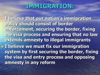 IMMIGRATION: I believe that our nation’s immigration policy should consist of border enforcement, securing the border, fixing the visa process and ensuring that no law extends amnesty to illegal immigrants   I believe we must fix our immigration system by first securing the border, fixing the visa and entry process and opposing amnesty in any reform   