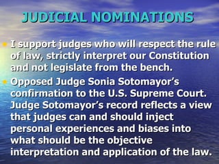 JUDICIAL NOMINATIONS   I support judges who will respect the rule of law, strictly interpret our Constitution and not legislate from the bench. Opposed Judge Sonia Sotomayor’s confirmation to the U.S. Supreme Court. Judge Sotomayor’s record reflects a view that judges can and should inject personal experiences and biases into what should be the objective interpretation and application of the law. 